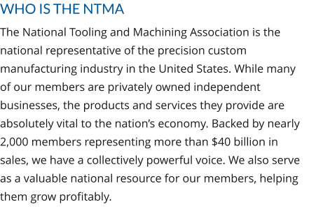 WHO IS THE NTMA The National Tooling and Machining Association is the national representative of the precision custom manufacturing industry in the United States. While many of our members are privately owned independent businesses, the products and services they provide are absolutely vital to the nation’s economy. Backed by nearly 2,000 members representing more than $40 billion in sales, we have a collectively powerful voice. We also serve as a valuable national resource for our members, helping them grow profitably.