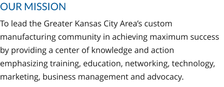OUR MISSION To lead the Greater Kansas City Area’s custom manufacturing community in achieving maximum success by providing a center of knowledge and action emphasizing training, education, networking, technology, marketing, business management and advocacy.