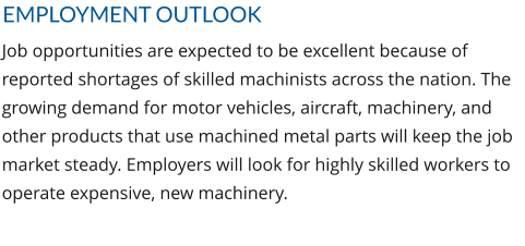 EMPLOYMENT OUTLOOK Job opportunities are expected to be excellent because of reported shortages of skilled machinists across the nation. The growing demand for motor vehicles, aircraft, machinery, and other products that use machined metal parts will keep the job market steady. Employers will look for highly skilled workers to operate expensive, new machinery.