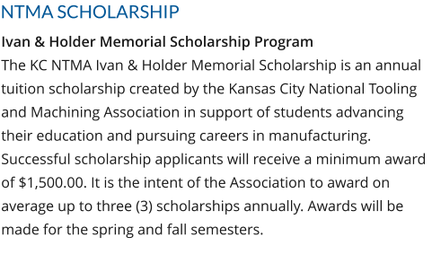NTMA SCHOLARSHIP Ivan & Holder Memorial Scholarship Program The KC NTMA Ivan & Holder Memorial Scholarship is an annual tuition scholarship created by the Kansas City National Tooling and Machining Association in support of students advancing their education and pursuing careers in manufacturing. Successful scholarship applicants will receive a minimum award of $1,500.00. It is the intent of the Association to award on average up to three (3) scholarships annually. Awards will be made for the spring and fall semesters.