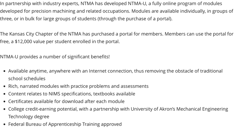 In partnership with industry experts, NTMA has developed NTMA-U, a fully online program of modules developed for precision machining and related occupations. Modules are available individually, in groups of three, or in bulk for large groups of students (through the purchase of a portal).  The Kansas City Chapter of the NTMA has purchased a portal for members. Members can use the portal for free, a $12,000 value per student enrolled in the portal.   NTMA-U provides a number of significant benefits!  •	Available anytime, anywhere with an Internet connection, thus removing the obstacle of traditional school schedules •	Rich, narrated modules with practice problems and assessments •	Content relates to NIMS specifications, textbooks available •	Certificates available for download after each module •	College credit-earning potential, with a partnership with University of Akron’s Mechanical Engineering Technology degree •	Federal Bureau of Apprenticeship Training approved