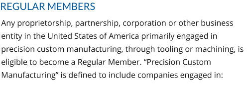 REGULAR MEMBERS Any proprietorship, partnership, corporation or other business entity in the United States of America primarily engaged in precision custom manufacturing, through tooling or machining, is eligible to become a Regular Member. “Precision Custom Manufacturing” is defined to include companies engaged in: