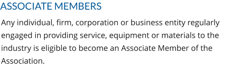 ASSOCIATE MEMBERS Any individual, firm, corporation or business entity regularly engaged in providing service, equipment or materials to the industry is eligible to become an Associate Member of the Association.
