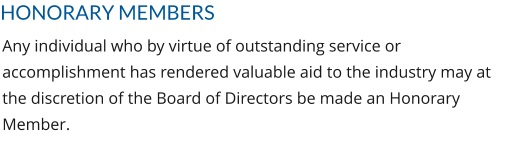HONORARY MEMBERS Any individual who by virtue of outstanding service or accomplishment has rendered valuable aid to the industry may at the discretion of the Board of Directors be made an Honorary Member.
