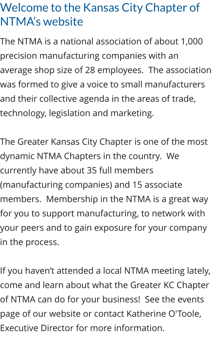Welcome to the Kansas City Chapter of NTMA’s website The NTMA is a national association of about 1,000 precision manufacturing companies with an average shop size of 28 employees.  The association was formed to give a voice to small manufacturers and their collective agenda in the areas of trade, technology, legislation and marketing.  The Greater Kansas City Chapter is one of the most dynamic NTMA Chapters in the country.  We currently have about 35 full members (manufacturing companies) and 15 associate members.  Membership in the NTMA is a great way for you to support manufacturing, to network with your peers and to gain exposure for your company in the process.  If you haven’t attended a local NTMA meeting lately, come and learn about what the Greater KC Chapter of NTMA can do for your business!  See the events page of our website or contact Katherine O'Toole, Executive Director for more information.